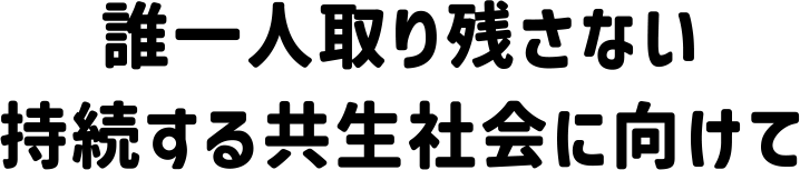 誰一人取り残さない持続する共生社会に向けて